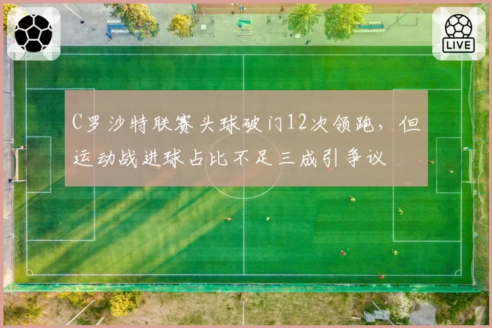 C罗沙特联赛头球破门12次领跑,但运动战进球占比不足三成引争议