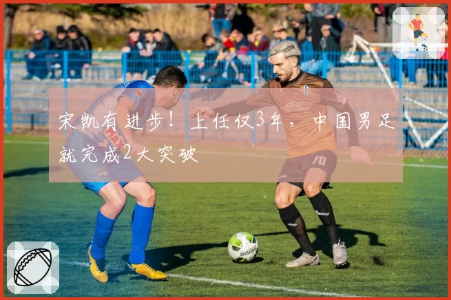 宋凯有进步！上任仅3年，中国男足就完成2大突破