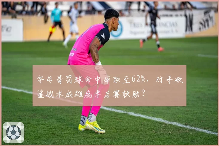 字母哥罚球命中率跌至62%，对手砍鲨战术成雄鹿季后赛软肋？
