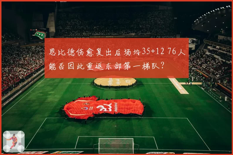 恩比德伤愈复出后场均35+12 76人能否因此重返东部第一梯队？