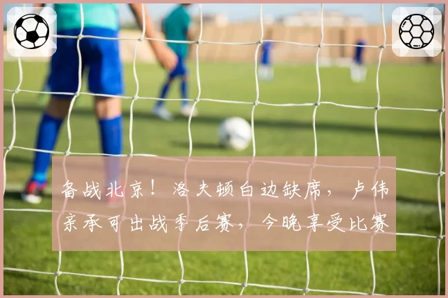 备战北京！洛夫顿白边缺席，卢伟亲承可出战季后赛，今晚享受比赛