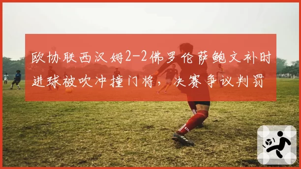 欧协联西汉姆2-2佛罗伦萨鲍文补时进球被吹冲撞门将,决赛争议判罚令铁锤帮球迷暴怒