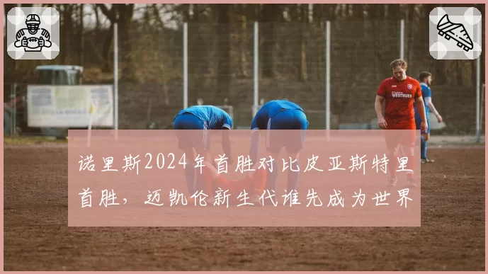 诺里斯2024年首胜对比皮亚斯特里首胜，迈凯伦新生代谁先成为世界冠军？
