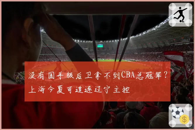 没有国手级后卫拿不到CBA总冠军？上海今夏可追逐辽宁主控