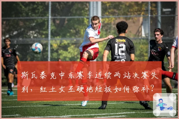 斯瓦泰克中东赛季连续两站决赛失利，红土女王硬地短板如何弥补？