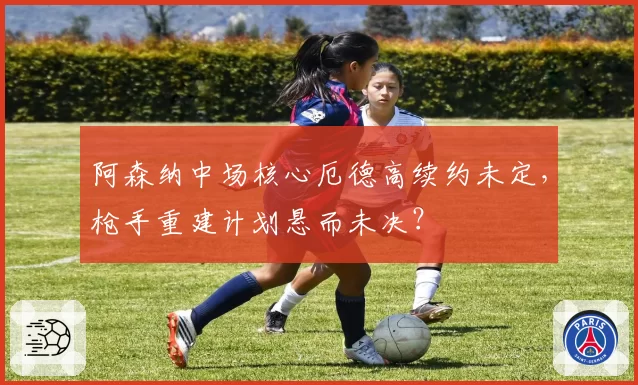 阿森纳中场核心厄德高续约未定，枪手重建计划悬而未决？