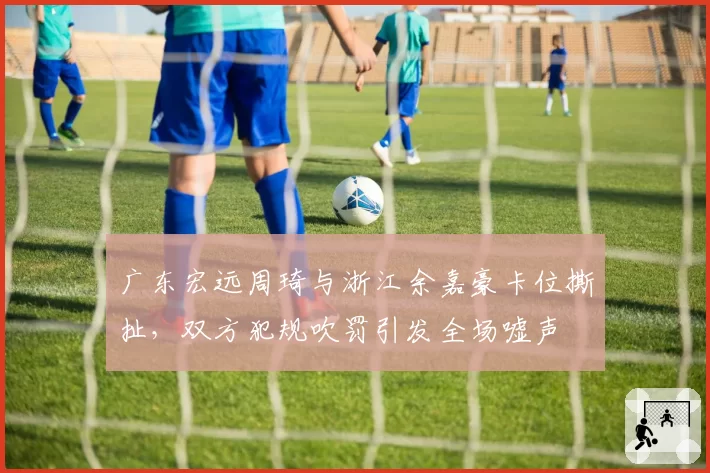 广东宏远周琦与浙江余嘉豪卡位撕扯，双方犯规吹罚引发全场嘘声