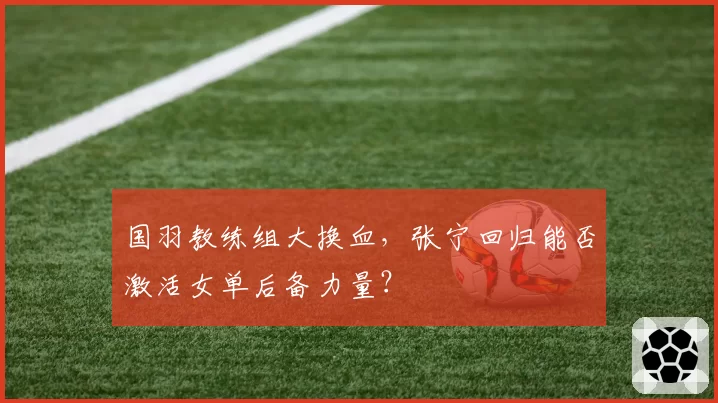 国羽教练组大换血,张宁回归能否激活女单后备力量?