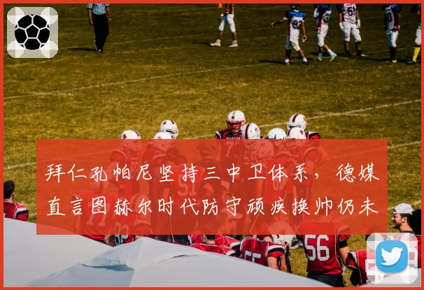 拜仁孔帕尼坚持三中卫体系，德媒直言图赫尔时代防守顽疾换帅仍未根治