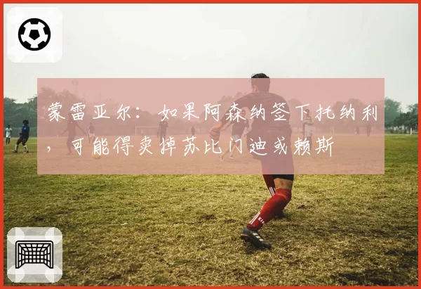 蒙雷亚尔:如果阿森纳签下托纳利,可能得卖掉苏比门迪或赖斯