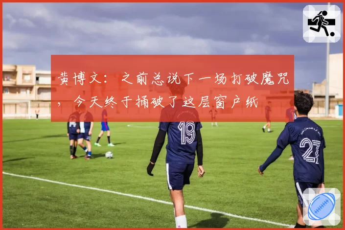 黄博文：之前总说下一场打破魔咒，今天终于捅破了这层窗户纸