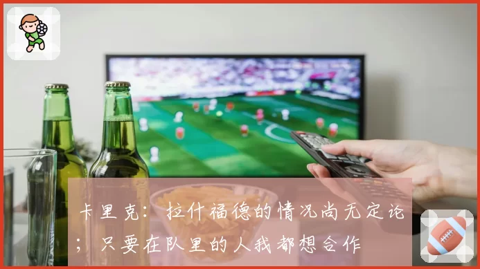 卡里克：拉什福德的情况尚无定论；只要在队里的人我都想合作