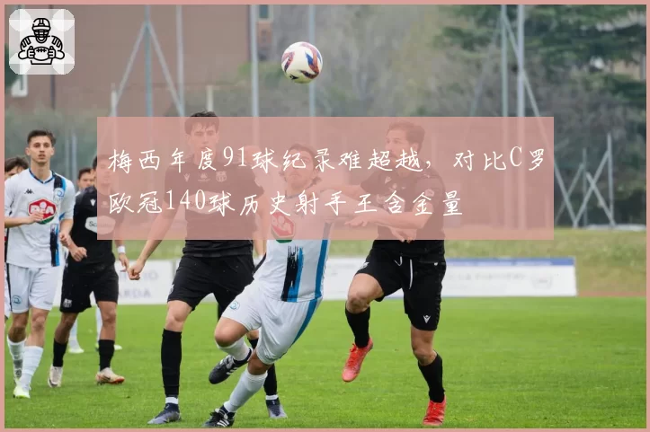 梅西年度91球纪录难超越，对比C罗欧冠140球历史射手王含金量