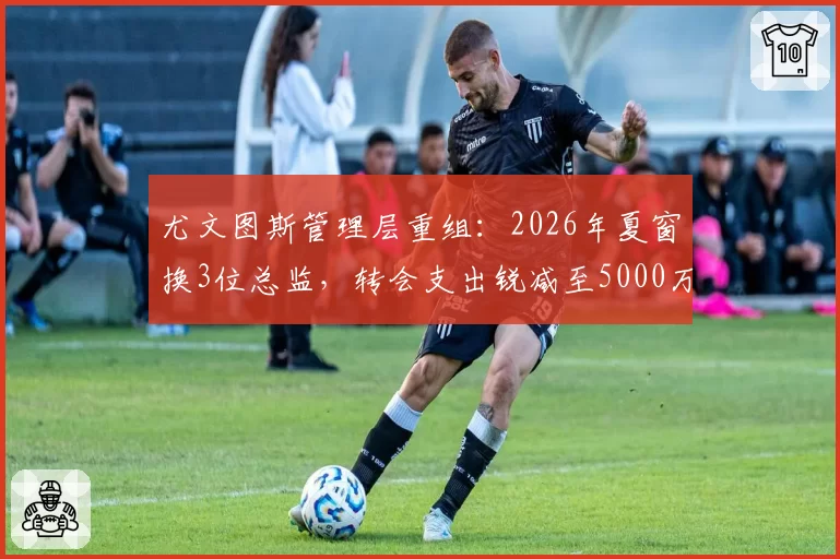尤文图斯管理层重组：2026年夏窗换3位总监，转会支出锐减至5000万欧
