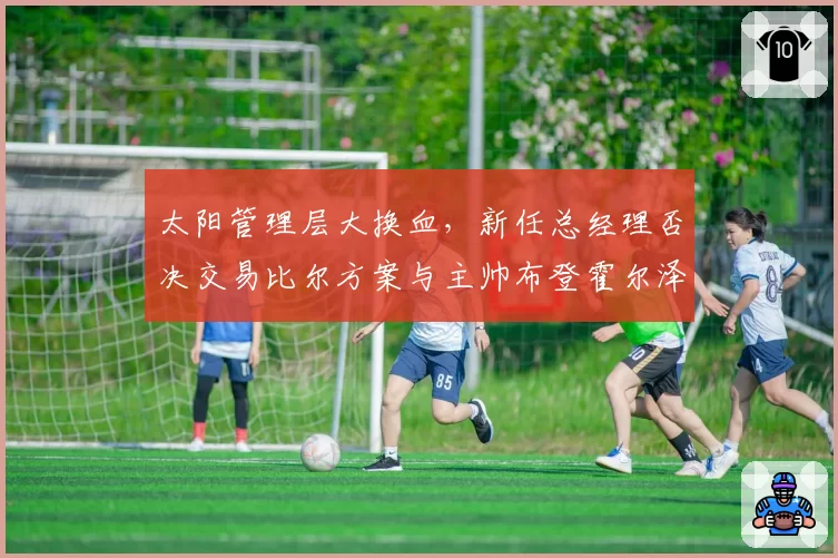 太阳管理层大换血，新任总经理否决交易比尔方案与主帅布登霍尔泽产生分歧
