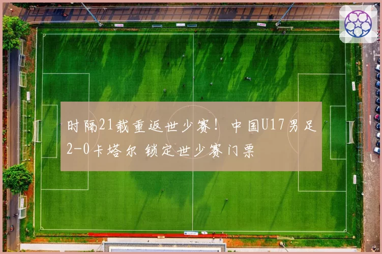 时隔21载重返世少赛！中国U17男足2-0卡塔尔 锁定世少赛门票