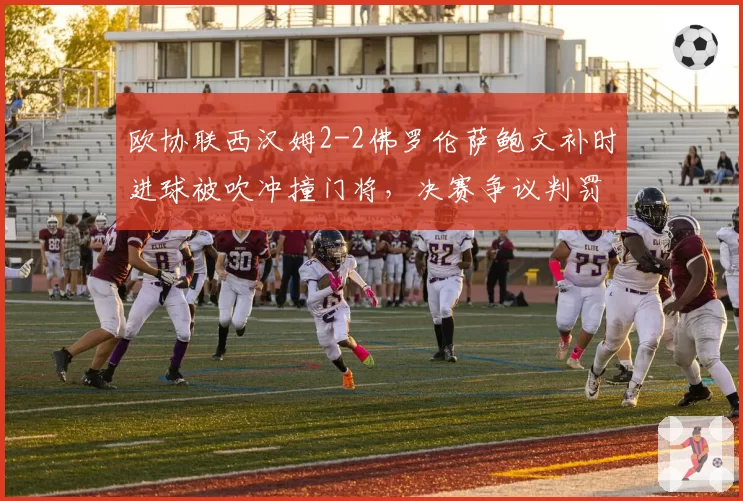 欧协联西汉姆2-2佛罗伦萨鲍文补时进球被吹冲撞门将,决赛争议判罚令铁锤帮球迷暴怒