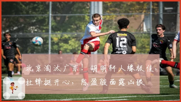 北京淘汰广东！胡明轩人缘极佳，杜锋挺开心，陈盈骏面露凶狠