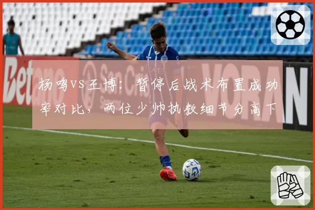 杨鸣vs王博：暂停后战术布置成功率对比，两位少帅执教细节分高下