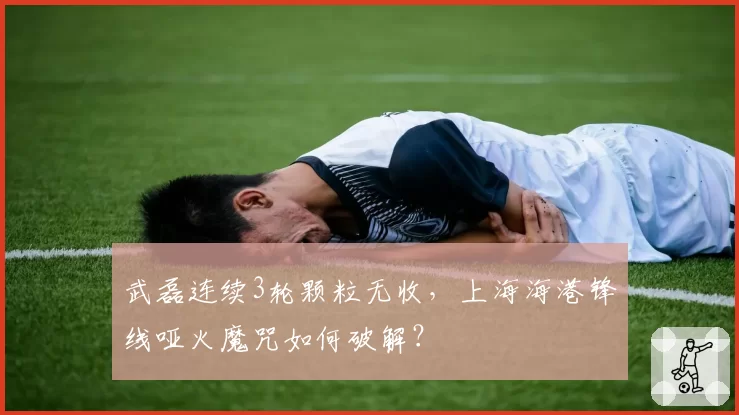 武磊连续3轮颗粒无收，上海海港锋线哑火魔咒如何破解？
