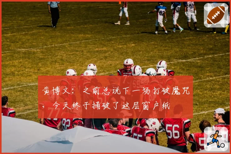 黄博文：之前总说下一场打破魔咒，今天终于捅破了这层窗户纸