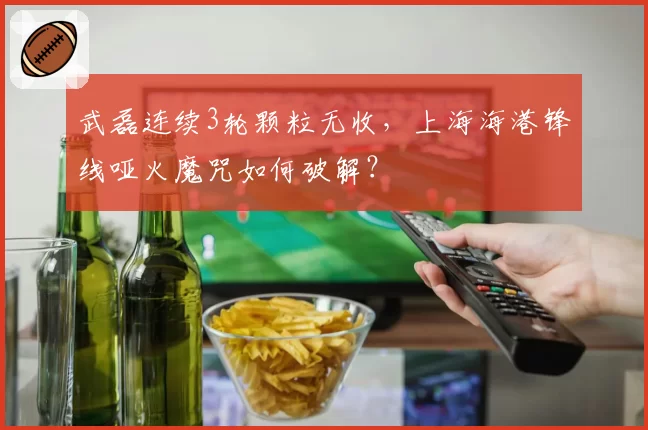 武磊连续3轮颗粒无收，上海海港锋线哑火魔咒如何破解？