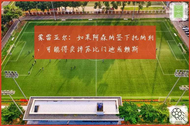蒙雷亚尔:如果阿森纳签下托纳利,可能得卖掉苏比门迪或赖斯