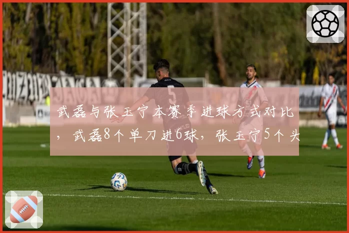 武磊与张玉宁本赛季进球方式对比，武磊8个单刀进6球，张玉宁5个头球全部来自角球