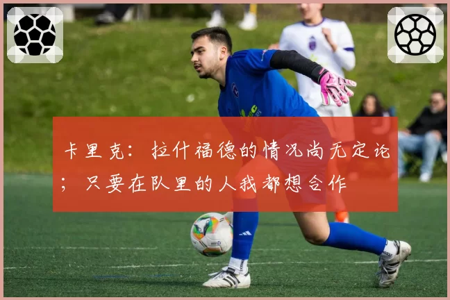 卡里克：拉什福德的情况尚无定论；只要在队里的人我都想合作