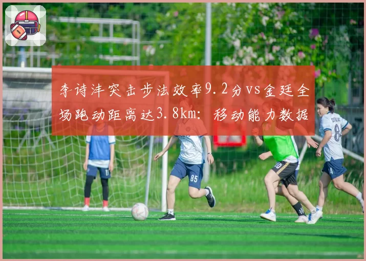 李诗沣突击步法效率9.2分vs金廷全场跑动距离达3.8km：移动能力数据PK