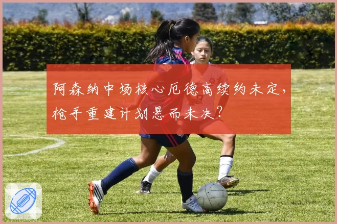 阿森纳中场核心厄德高续约未定，枪手重建计划悬而未决？