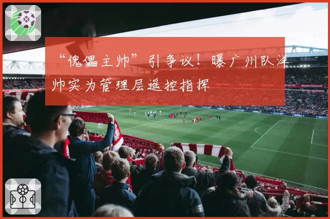 “傀儡主帅”引争议！曝广州队洋帅实为管理层遥控指挥