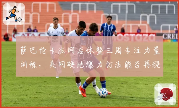 萨巴伦卡法网后休整三周专注力量训练，美网硬地爆力打法能否再现统治力
