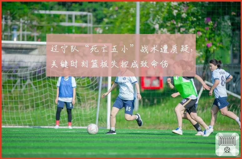 辽宁队“死亡五小”战术遭质疑，关键时刻篮板失控成致命伤