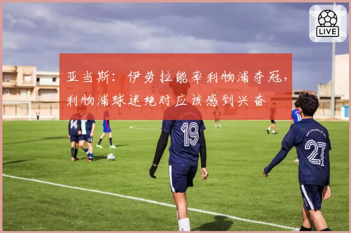 亚当斯:伊劳拉能率利物浦夺冠,利物浦球迷绝对应该感到兴奋