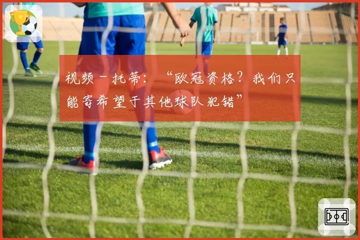 视频 - 托蒂：“欧冠资格？我们只能寄希望于其他球队犯错”