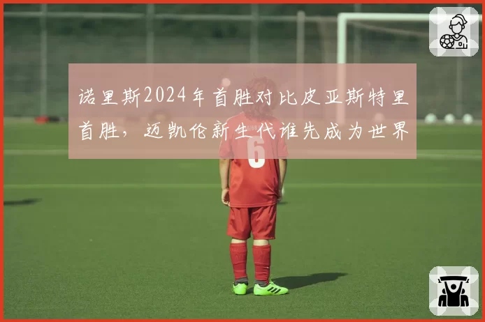 诺里斯2024年首胜对比皮亚斯特里首胜，迈凯伦新生代谁先成为世界冠军？