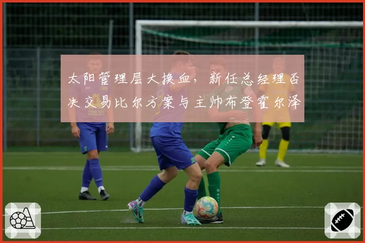 太阳管理层大换血，新任总经理否决交易比尔方案与主帅布登霍尔泽产生分歧
