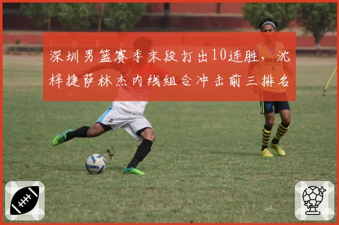 深圳男篮赛季末段打出10连胜，沈梓捷萨林杰内线组合冲击前三排名
