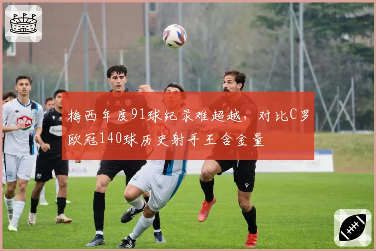 梅西年度91球纪录难超越，对比C罗欧冠140球历史射手王含金量