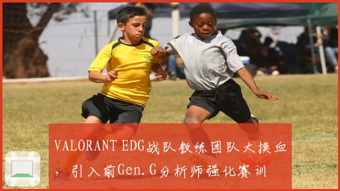 VALORANT EDG战队教练团队大换血，引入前Gen.G分析师强化赛训