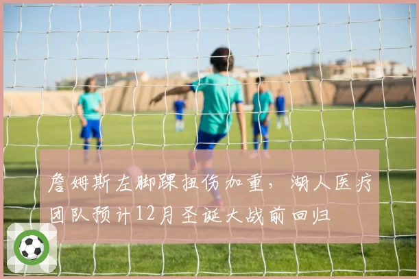 詹姆斯左脚踝扭伤加重，湖人医疗团队预计12月圣诞大战前回归