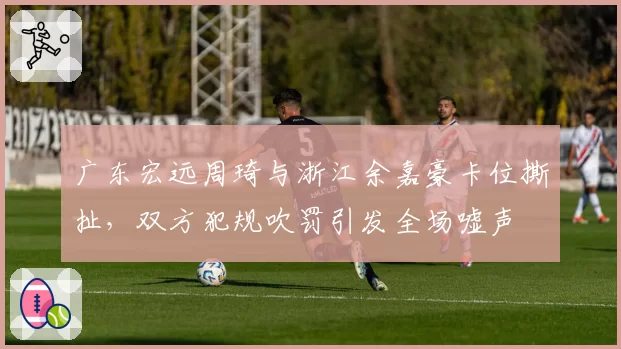 广东宏远周琦与浙江余嘉豪卡位撕扯，双方犯规吹罚引发全场嘘声