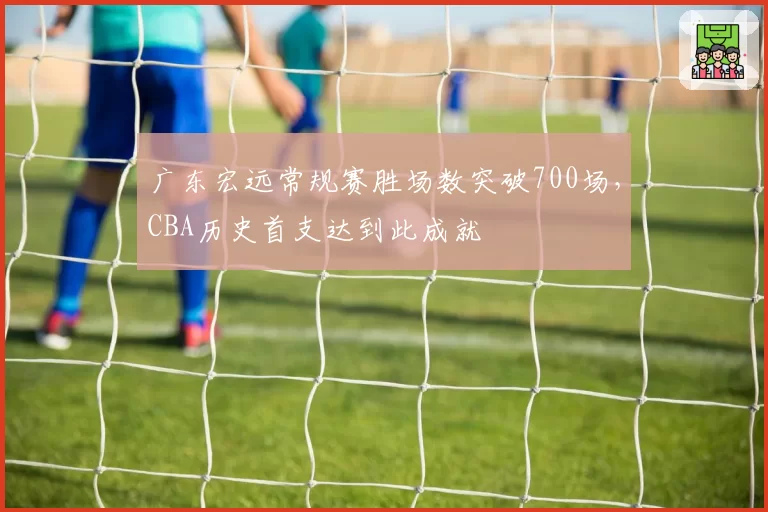 广东宏远常规赛胜场数突破700场，CBA历史首支达到此成就