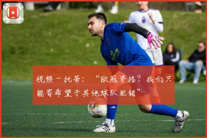 视频 - 托蒂：“欧冠资格？我们只能寄希望于其他球队犯错”