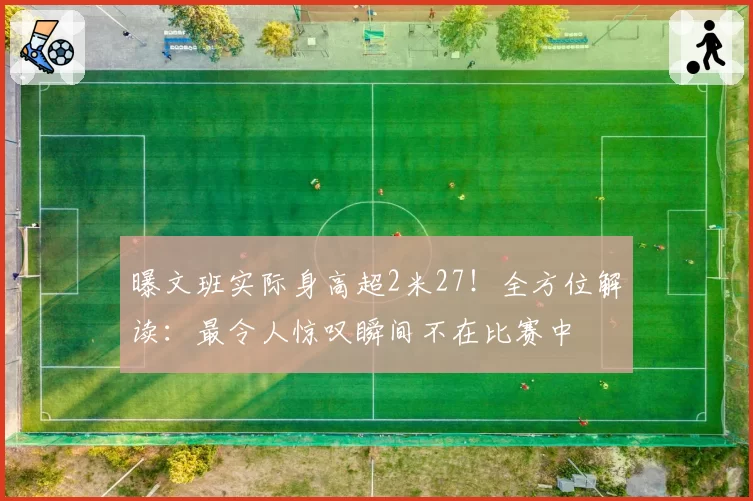 曝文班实际身高超2米27！全方位解读：最令人惊叹瞬间不在比赛中