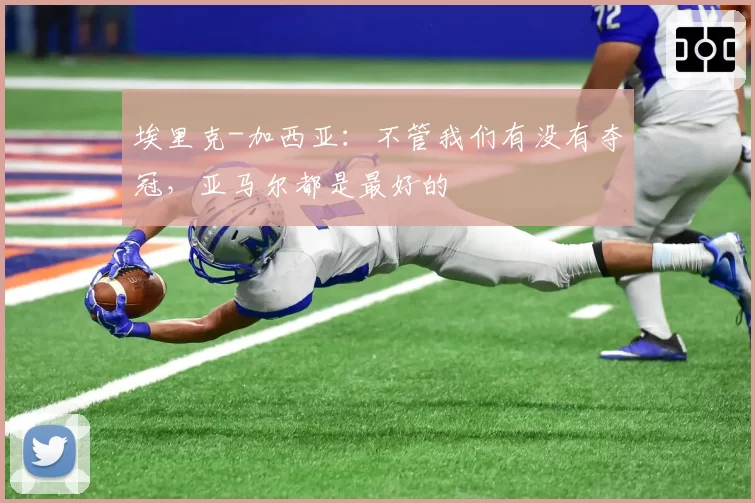 埃里克-加西亚：不管我们有没有夺冠，亚马尔都是最好的