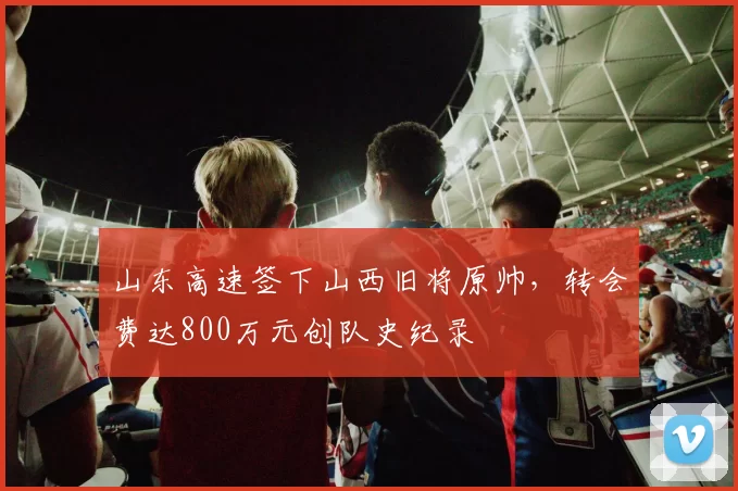 山东高速签下山西旧将原帅，转会费达800万元创队史纪录