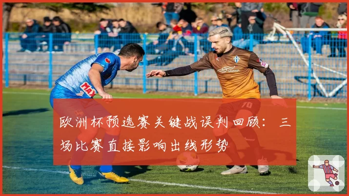 欧洲杯预选赛关键战误判回顾：三场比赛直接影响出线形势