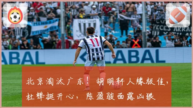 北京淘汰广东！胡明轩人缘极佳，杜锋挺开心，陈盈骏面露凶狠